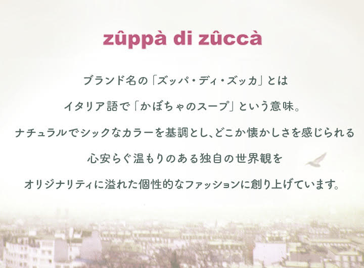 zuppa di zucca ブランド名の「ズッパ・ディ・ズッカ」とはイタリア語で「かぼちゃのスープ」という意味。ナチュラルでシックなカラーを基調とし、どこか懐かしさを感じられる、心安らぐ温もりのある独自の世界観をオリジナリティに溢れた個性的なファッションに創り上げています。
